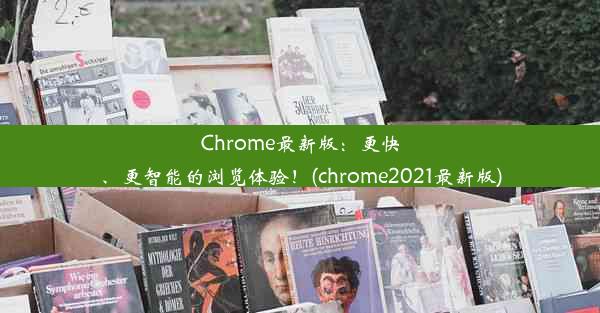 Chrome最新版：更快、更智能的浏览体验！(chrome2021最新版)