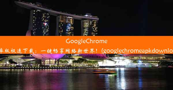 GoogleChrome安卓版极速下载：一键畅享网络新世界！(googlechromeapkdownload)