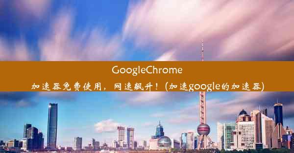 GoogleChrome加速器免费使用，网速飙升！(加速google的加速器)