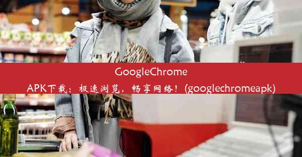 GoogleChromeAPK下载：极速浏览，畅享网络！(googlechromeapk)