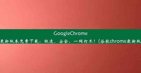 GoogleChrome63及更新版本免费下载：极速、安全，一网打尽！(谷歌chrome最新版下载)