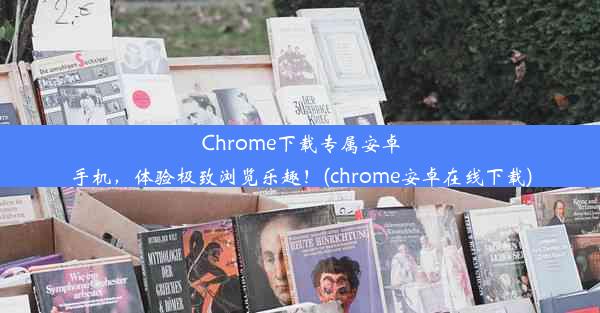 Chrome下载专属安卓手机，体验极致浏览乐趣！(chrome安卓在线下载)