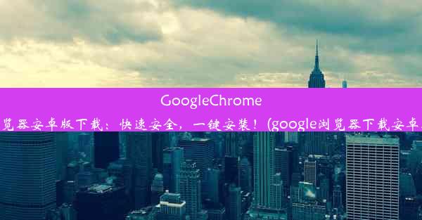 GoogleChrome浏览器安卓版下载：快速安全，一键安装！(google浏览器下载安卓版)