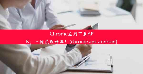 Chrome应用下载APK：一键获取神器！(chrome apk android)