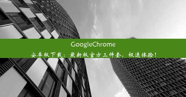 GoogleChrome安卓版下载：最新版官方三件套，极速体验！