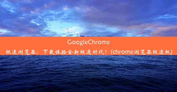 GoogleChrome极速浏览器：下载体验全新极速时代！(chrome浏览器极速版)