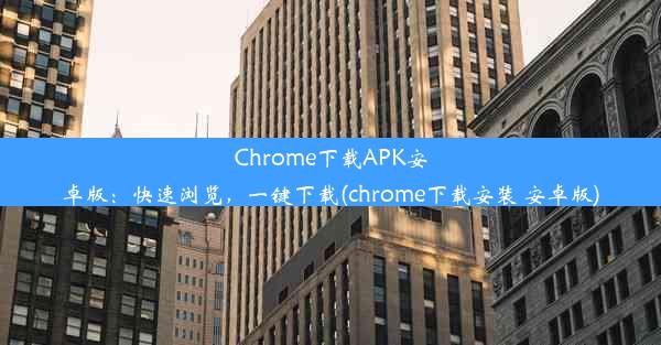 Chrome下载APK安卓版：快速浏览，一键下载(chrome下载安装 安卓版)