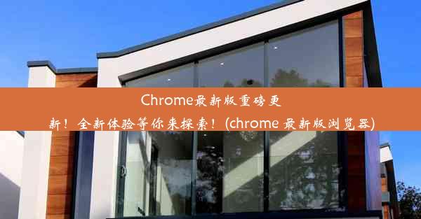 Chrome最新版重磅更新！全新体验等你来探索！(chrome 最新版浏览器)