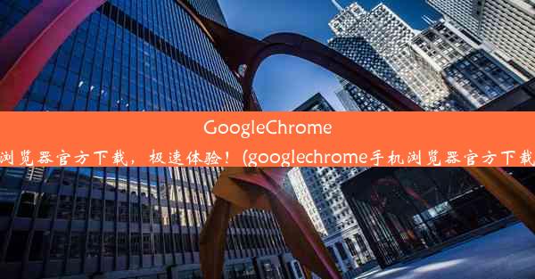 GoogleChrome浏览器官方下载，极速体验！(googlechrome手机浏览器官方下载)