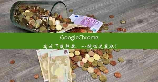 GoogleChrome高效下载神器，一键极速获取！