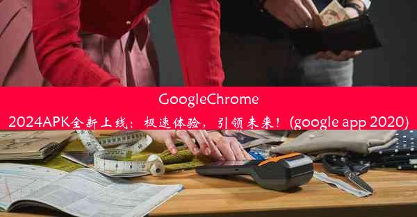 GoogleChrome2024APK全新上线：极速体验，引领未来！(google app 2020)