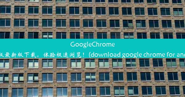 GoogleChrome安卓版最新版下载，体验极速浏览！(download google chrome for andr