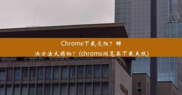 Chrome下载受阻？解决方法大揭秘！(chrome浏览器下载失败)