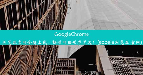 GoogleChrome浏览器官网全新上线，畅游网络世界首选！(google浏览器 官网)