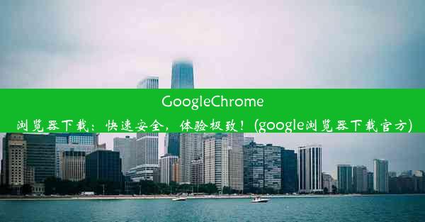 GoogleChrome浏览器下载：快速安全，体验极致！(google浏览器下载官方)