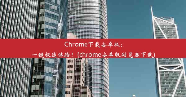 Chrome下载安卓版：一键极速体验！(chrome安卓版浏览器下载)