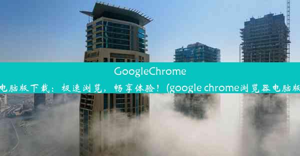 GoogleChrome电脑版下载：极速浏览，畅享体验！(google chrome浏览器电脑版)