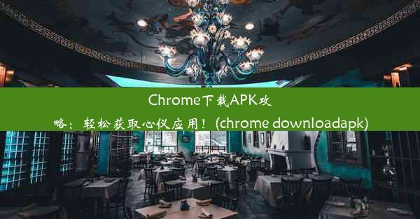 Chrome下载APK攻略：轻松获取心仪应用！(chrome downloadapk)