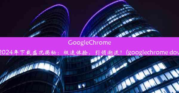 GoogleChrome安卓版2024年下载盛况揭秘：极速体验，引领潮流！(googlechrome download)