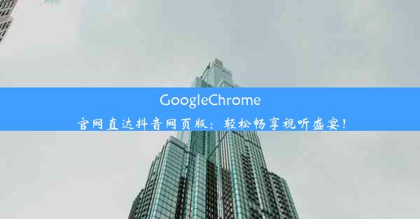 GoogleChrome官网直达抖音网页版：轻松畅享视听盛宴！