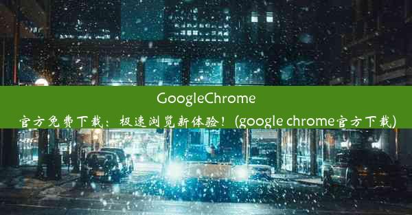 GoogleChrome官方免费下载：极速浏览新体验！(google chrome官方下载)