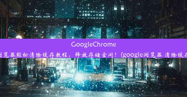 GoogleChrome浏览器轻松清除缓存教程，释放存储空间！(google浏览器 清除缓存)