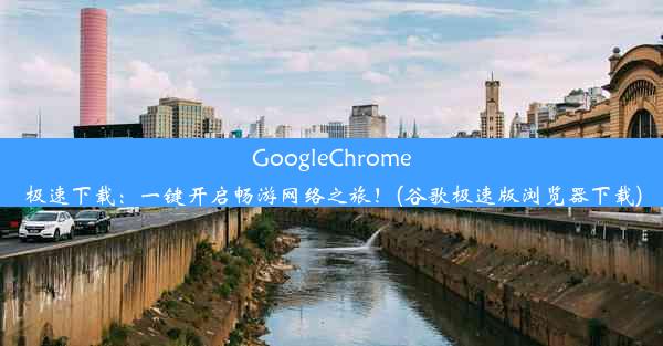 GoogleChrome极速下载：一键开启畅游网络之旅！(谷歌极速版浏览器下载)