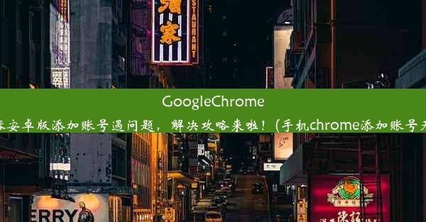 GoogleChrome浏览器安卓版添加账号遇问题，解决攻略来啦！(手机chrome添加账号无反应)