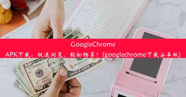 GoogleChromeAPK下载：极速浏览，轻松畅享！(googlechrome下载安卓版)