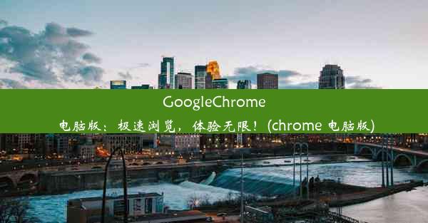 GoogleChrome电脑版：极速浏览，体验无限！(chrome 电脑版)