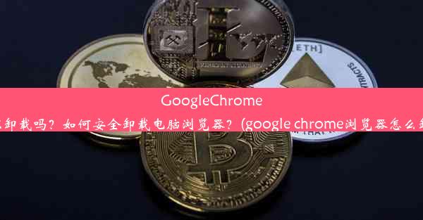 GoogleChrome可以卸载吗？如何安全卸载电脑浏览器？(google chrome浏览器怎么卸载)