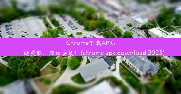 Chrome下载APK：一键获取，轻松安装！(chrome apk download 2023)