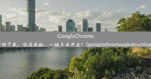 GoogleChrome官网下载：极速体验，一键点击开启！(googlechromeapkdownload)