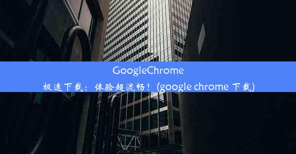 GoogleChrome极速下载：体验超流畅！(google chrome 下载)