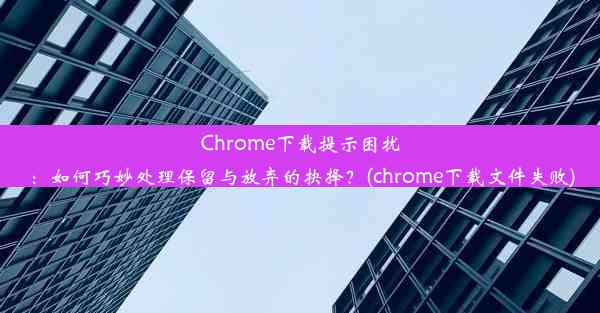 Chrome下载提示困扰：如何巧妙处理保留与放弃的抉择？(chrome下载文件失败)