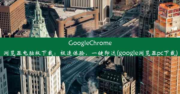 GoogleChrome浏览器电脑版下载：极速体验，一键即达(google浏览器pc下载)