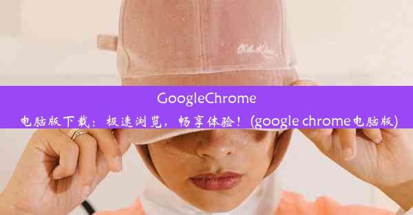 GoogleChrome电脑版下载：极速浏览，畅享体验！(google chrome电脑版)