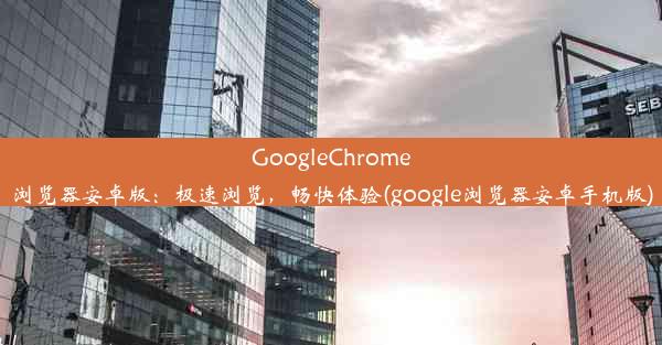 GoogleChrome浏览器安卓版：极速浏览，畅快体验(google浏览器安卓手机版)