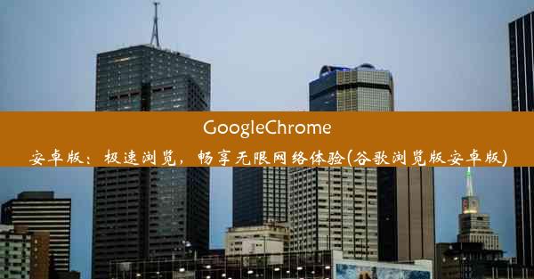 GoogleChrome安卓版：极速浏览，畅享无限网络体验(谷歌浏览版安卓版)