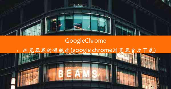 GoogleChrome：浏览器界的领航者(google chrome浏览器官方下载)