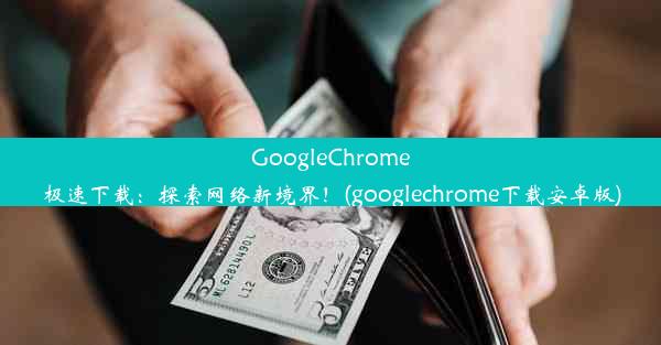 GoogleChrome极速下载：探索网络新境界！(googlechrome下载安卓版)