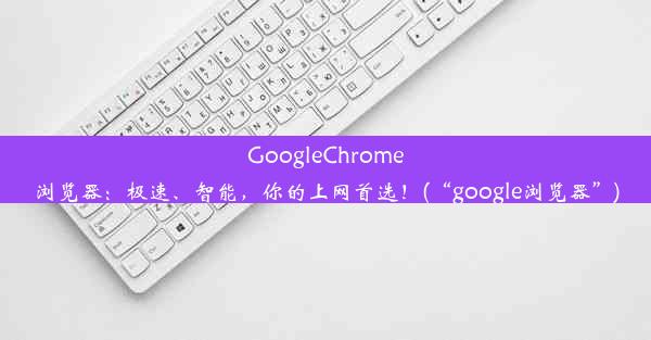 GoogleChrome浏览器：极速、智能，你的上网首选！(“google浏览器”)