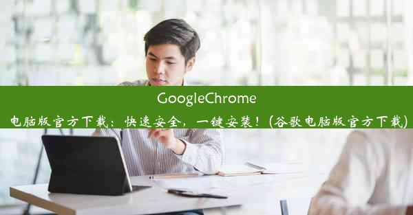 GoogleChrome电脑版官方下载：快速安全，一键安装！(谷歌电脑版官方下载)