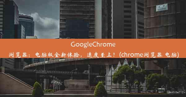 GoogleChrome浏览器：电脑版全新体验，速度至上！(chrome浏览器 电脑)