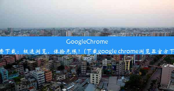 GoogleChrome免费下载：极速浏览，体验无限！(下载google chrome浏览器官方下载)