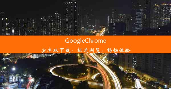 GoogleChrome安卓版下载：极速浏览，畅快体验