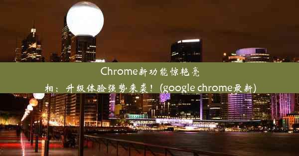 Chrome新功能惊艳亮相：升级体验强势来袭！(google chrome最新)