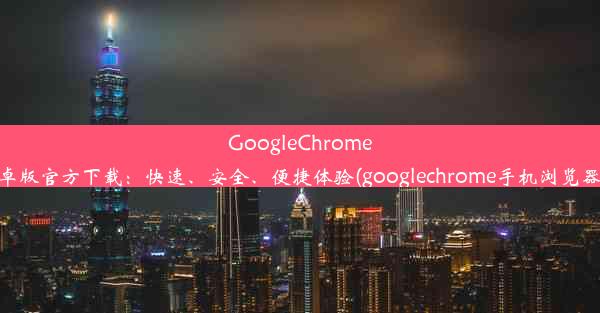 GoogleChrome浏览器安卓版官方下载：快速、安全、便捷体验(googlechrome手机浏览器官方下载)