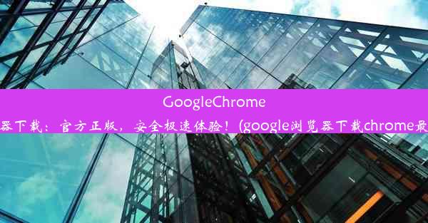 GoogleChrome浏览器下载：官方正版，安全极速体验！(google浏览器下载chrome最新版)