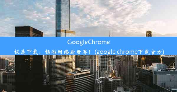 GoogleChrome极速下载：畅游网络新世界！(google chrome下载官方)